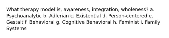 What therapy model is, awareness, integration, wholeness? a. Psychoanalytic b. Adlerian c. Existential d. Person-centered e. Gestalt f. Behavioral g. Cognitive Behavioral h. Feminist i. Family Systems