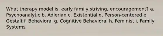 What therapy model is, early family,striving, encouragement? a. Psychoanalytic b. Adlerian c. Existential d. Person-centered e. Gestalt f. Behavioral g. Cognitive Behavioral h. Feminist i. Family Systems