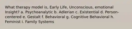 What therapy model is, Early Life, Unconscious, emotional Insight? a. Psychoanalytic b. Adlerian c. Existential d. Person-centered e. Gestalt f. Behavioral g. Cognitive Behavioral h. Feminist i. Family Systems