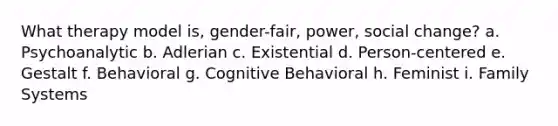 What therapy model is, gender-fair, power, social change? a. Psychoanalytic b. Adlerian c. Existential d. Person-centered e. Gestalt f. Behavioral g. Cognitive Behavioral h. Feminist i. Family Systems