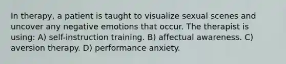 In therapy, a patient is taught to visualize sexual scenes and uncover any negative emotions that occur. The therapist is using: A) self-instruction training. B) affectual awareness. C) aversion therapy. D) performance anxiety.