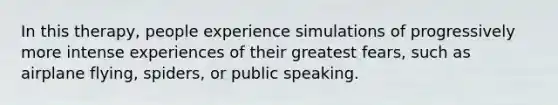 In this therapy, people experience simulations of progressively more intense experiences of their greatest fears, such as airplane flying, spiders, or public speaking.