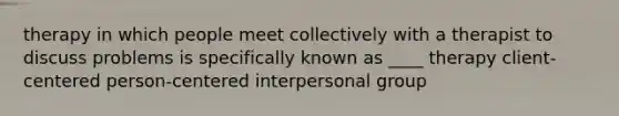 therapy in which people meet collectively with a therapist to discuss problems is specifically known as ____ therapy client-centered person-centered interpersonal group