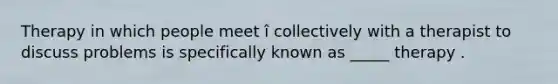 Therapy in which people meet î collectively with a therapist to discuss problems is specifically known as _____ therapy .