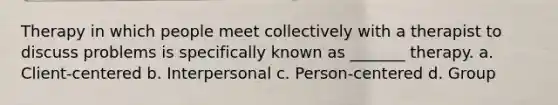 Therapy in which people meet collectively with a therapist to discuss problems is specifically known as _______ therapy. a. Client-centered b. Interpersonal c. Person-centered d. Group