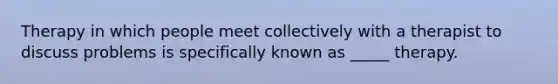 Therapy in which people meet collectively with a therapist to discuss problems is specifically known as _____ therapy.