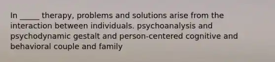 In _____ therapy, problems and solutions arise from the interaction between individuals. psychoanalysis and psychodynamic gestalt and person-centered cognitive and behavioral couple and family