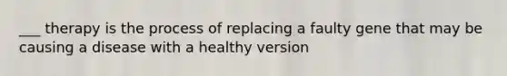 ___ therapy is the process of replacing a faulty gene that may be causing a disease with a healthy version