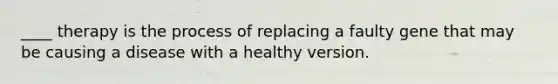 ____ therapy is the process of replacing a faulty gene that may be causing a disease with a healthy version.