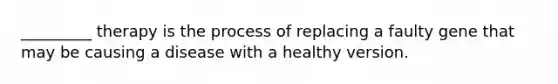 _________ therapy is the process of replacing a faulty gene that may be causing a disease with a healthy version.