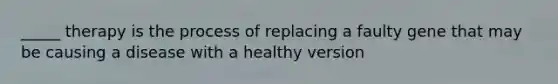 _____ therapy is the process of replacing a faulty gene that may be causing a disease with a healthy version