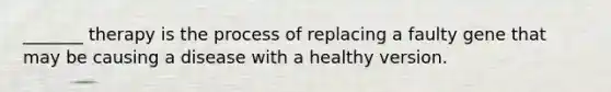 _______ therapy is the process of replacing a faulty gene that may be causing a disease with a healthy version.