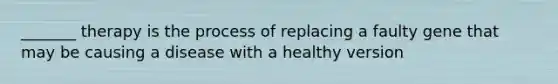 _______ therapy is the process of replacing a faulty gene that may be causing a disease with a healthy version