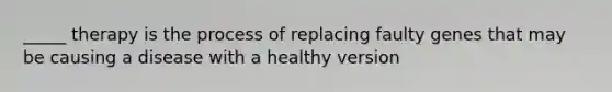 _____ therapy is the process of replacing faulty genes that may be causing a disease with a healthy version