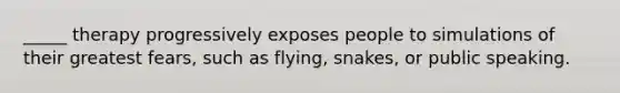 _____ therapy progressively exposes people to simulations of their greatest fears, such as flying, snakes, or public speaking.