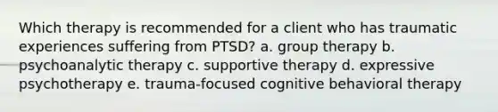 Which therapy is recommended for a client who has traumatic experiences suffering from PTSD? a. group therapy b. psychoanalytic therapy c. supportive therapy d. expressive psychotherapy e. trauma-focused cognitive behavioral therapy