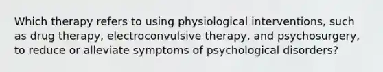 Which therapy refers to using physiological interventions, such as drug therapy, electroconvulsive therapy, and psychosurgery, to reduce or alleviate symptoms of psychological disorders?