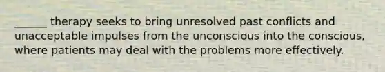 ______ therapy seeks to bring unresolved past conflicts and unacceptable impulses from the unconscious into the conscious, where patients may deal with the problems more effectively.