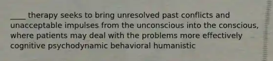 ____ therapy seeks to bring unresolved past conflicts and unacceptable impulses from the unconscious into the conscious, where patients may deal with the problems more effectively cognitive psychodynamic behavioral humanistic