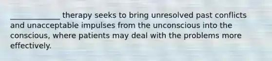 _____________ therapy seeks to bring unresolved past conflicts and unacceptable impulses from the unconscious into the conscious, where patients may deal with the problems more effectively.