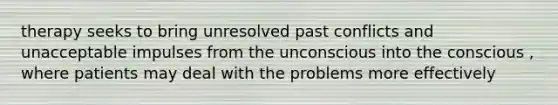 therapy seeks to bring unresolved past conflicts and unacceptable impulses from the unconscious into the conscious , where patients may deal with the problems more effectively