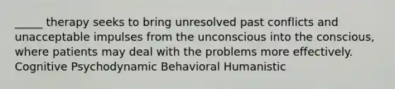 _____ therapy seeks to bring unresolved past conflicts and unacceptable impulses from the unconscious into the conscious, where patients may deal with the problems more effectively. Cognitive Psychodynamic Behavioral Humanistic