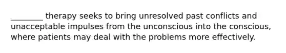 ________ therapy seeks to bring unresolved past conflicts and unacceptable impulses from the unconscious into the conscious, where patients may deal with the problems more effectively.