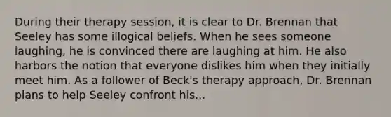 During their therapy session, it is clear to Dr. Brennan that Seeley has some illogical beliefs. When he sees someone laughing, he is convinced there are laughing at him. He also harbors the notion that everyone dislikes him when they initially meet him. As a follower of Beck's therapy approach, Dr. Brennan plans to help Seeley confront his...