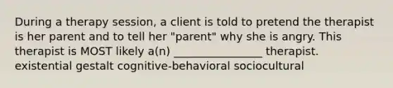 During a therapy session, a client is told to pretend the therapist is her parent and to tell her "parent" why she is angry. This therapist is MOST likely a(n) ________________ therapist. existential gestalt cognitive-behavioral sociocultural