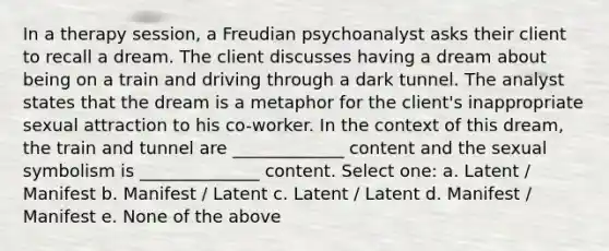 In a therapy session, a Freudian psychoanalyst asks their client to recall a dream. The client discusses having a dream about being on a train and driving through a dark tunnel. The analyst states that the dream is a metaphor for the client's inappropriate sexual attraction to his co-worker. In the context of this dream, the train and tunnel are _____________ content and the sexual symbolism is ______________ content. Select one: a. Latent / Manifest b. Manifest / Latent c. Latent / Latent d. Manifest / Manifest e. None of the above