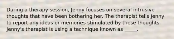 During a therapy session, Jenny focuses on several intrusive thoughts that have been bothering her. The therapist tells Jenny to report any ideas or memories stimulated by these thoughts. Jenny's therapist is using a technique known as _____.