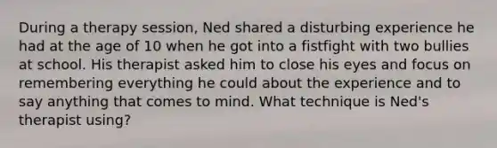 During a therapy session, Ned shared a disturbing experience he had at the age of 10 when he got into a fistfight with two bullies at school. His therapist asked him to close his eyes and focus on remembering everything he could about the experience and to say anything that comes to mind. What technique is Ned's therapist using?