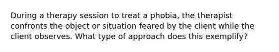 During a therapy session to treat a phobia, the therapist confronts the object or situation feared by the client while the client observes. What type of approach does this exemplify?