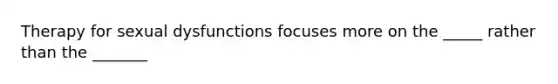 Therapy for sexual dysfunctions focuses more on the _____ rather than the _______