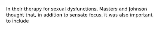 In their therapy for sexual dysfunctions, Masters and Johnson thought that, in addition to sensate focus, it was also important to include