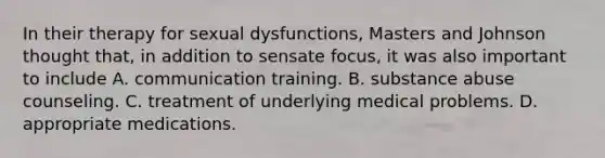 In their therapy for sexual dysfunctions, Masters and Johnson thought that, in addition to sensate focus, it was also important to include A. communication training. B. substance abuse counseling. C. treatment of underlying medical problems. D. appropriate medications.