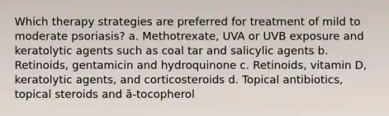 Which therapy strategies are preferred for treatment of mild to moderate psoriasis? a. Methotrexate, UVA or UVB exposure and keratolytic agents such as coal tar and salicylic agents b. Retinoids, gentamicin and hydroquinone c. Retinoids, vitamin D, keratolytic agents, and corticosteroids d. Topical antibiotics, topical steroids and ã-tocopherol