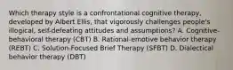 Which therapy style is a confrontational cognitive therapy, developed by Albert Ellis, that vigorously challenges people's illogical, self-defeating attitudes and assumptions? A. Cognitive-behavioral therapy (CBT) B. Rational-emotive behavior therapy (REBT) C. Solution-Focused Brief Therapy (SFBT) D. Dialectical behavior therapy (DBT)