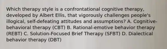 Which therapy style is a confrontational cognitive therapy, developed by Albert Ellis, that vigorously challenges people's illogical, self-defeating attitudes and assumptions? A. Cognitive-behavioral therapy (CBT) B. Rational-emotive behavior therapy (REBT) C. Solution-Focused Brief Therapy (SFBT) D. Dialectical behavior therapy (DBT)