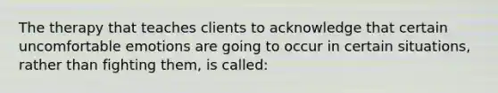The therapy that teaches clients to acknowledge that certain uncomfortable emotions are going to occur in certain situations, rather than fighting them, is called: