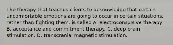 The therapy that teaches clients to acknowledge that certain uncomfortable emotions are going to occur in certain situations, rather than fighting them, is called A. electroconsulsive therapy. B. acceptance and commitment therapy. C. deep brain stimulation. D. transcranial magnetic stimulation.