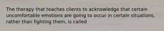 The therapy that teaches clients to acknowledge that certain uncomfortable emotions are going to occur in certain situations, rather than fighting them, is called