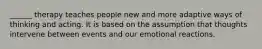______ therapy teaches people new and more adaptive ways of thinking and acting. It is based on the assumption that thoughts intervene between events and our emotional reactions.