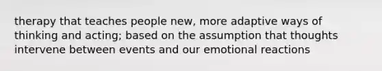 therapy that teaches people new, more adaptive ways of thinking and acting; based on the assumption that thoughts intervene between events and our emotional reactions