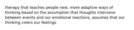 therapy that teaches people new, more adaptive ways of thinking based on the assumption that thoughts intervene between events and our emotional reactions, assumes that our thinking colors our feelings