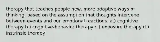 therapy that teaches people new, more adaptive ways of thinking, based on the assumption that thoughts intervene between events and our emotional reactions. a.) cognitive therapy b.) cognitive-behavior therapy c.) exposure therapy d.) instrinsic therapy