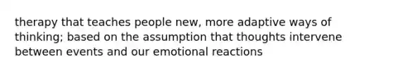 therapy that teaches people new, more adaptive ways of thinking; based on the assumption that thoughts intervene between events and our emotional reactions