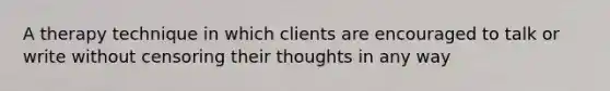 A therapy technique in which clients are encouraged to talk or write without censoring their thoughts in any way