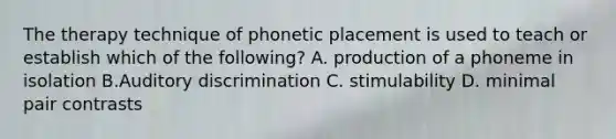 The therapy technique of phonetic placement is used to teach or establish which of the following? A. production of a phoneme in isolation B.Auditory discrimination C. stimulability D. minimal pair contrasts