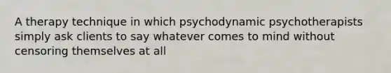 A therapy technique in which psychodynamic psychotherapists simply ask clients to say whatever comes to mind without censoring themselves at all